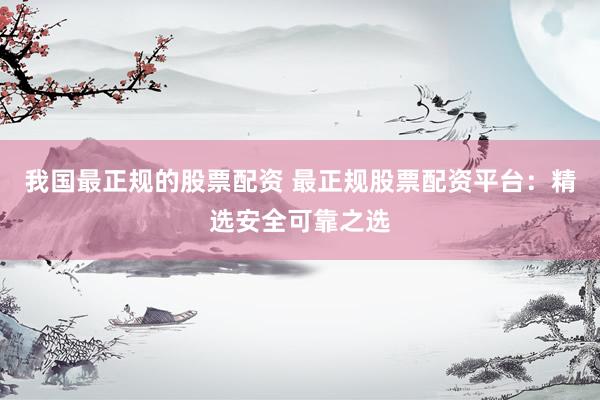 我国最正规的股票配资 最正规股票配资平台：精选安全可靠之选