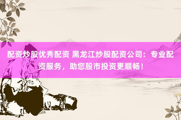 配资炒股优秀配资 黑龙江炒股配资公司：专业配资服务，助您股市投资更顺畅！