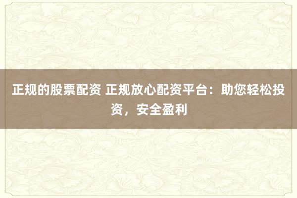 正规的股票配资 正规放心配资平台：助您轻松投资，安全盈利