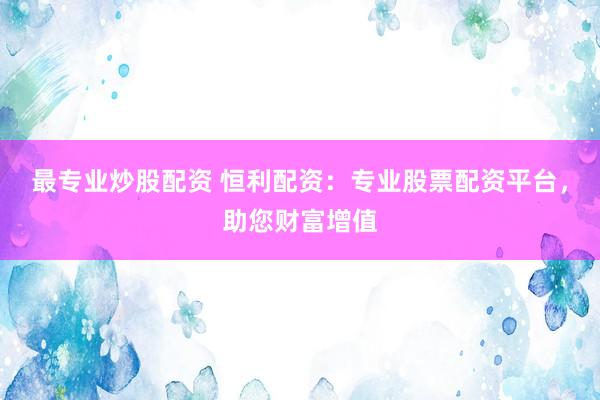 最专业炒股配资 恒利配资：专业股票配资平台，助您财富增值