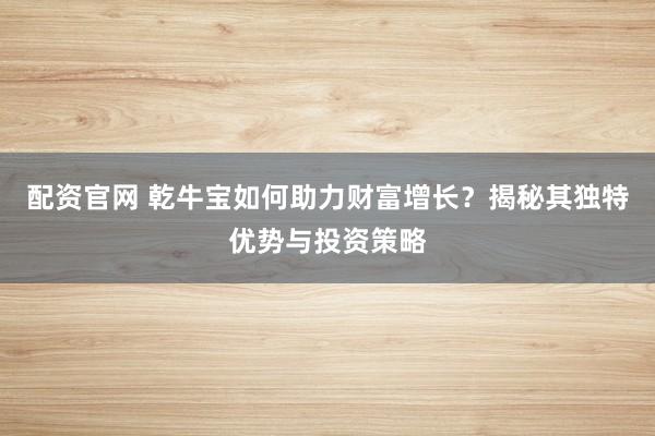 配资官网 乾牛宝如何助力财富增长？揭秘其独特优势与投资策略
