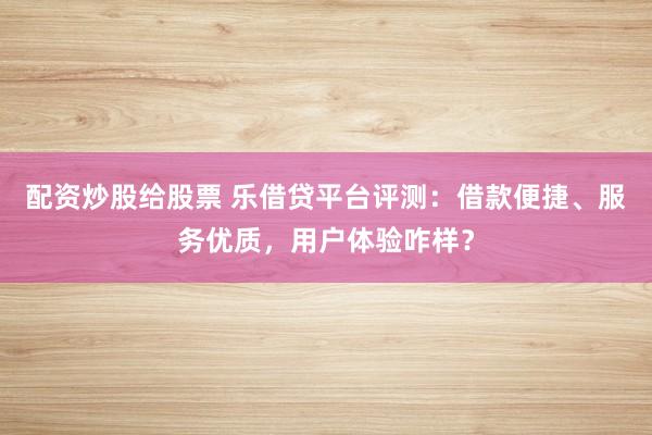 配资炒股给股票 乐借贷平台评测：借款便捷、服务优质，用户体验咋样？