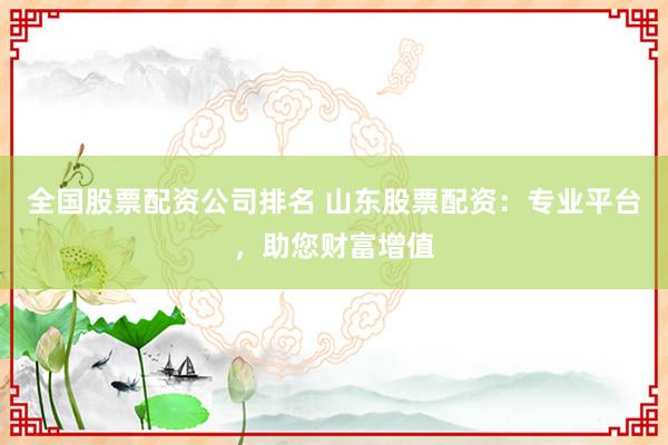 全国股票配资公司排名 山东股票配资：专业平台，助您财富增值