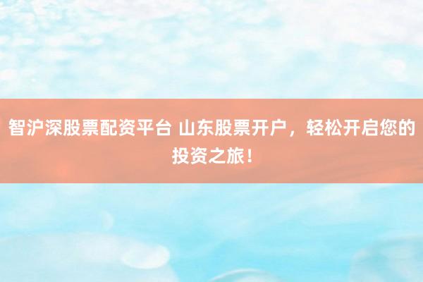 智沪深股票配资平台 山东股票开户，轻松开启您的投资之旅！