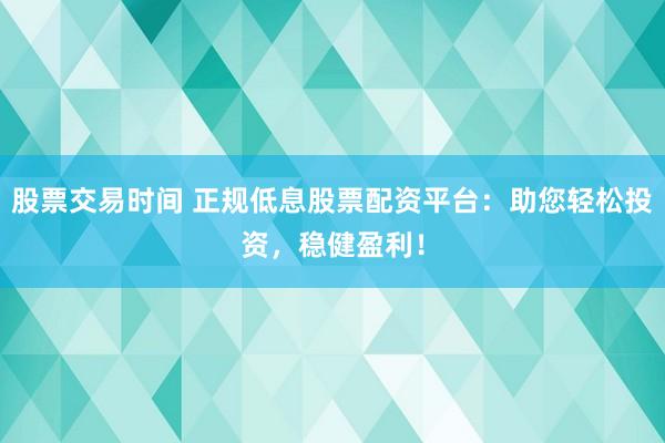 股票交易时间 正规低息股票配资平台：助您轻松投资，稳健盈利！