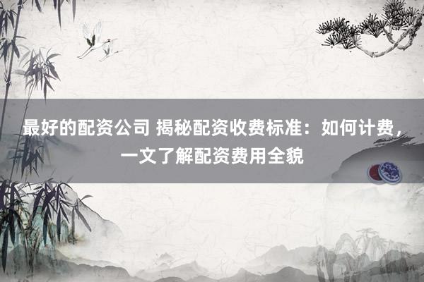 最好的配资公司 揭秘配资收费标准：如何计费，一文了解配资费用全貌