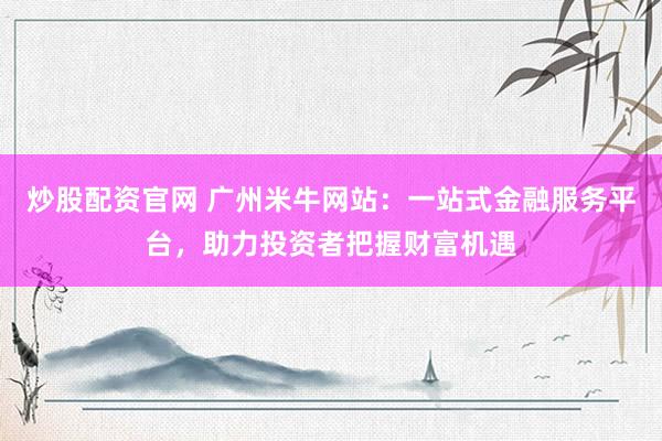 炒股配资官网 广州米牛网站：一站式金融服务平台，助力投资者把握财富机遇