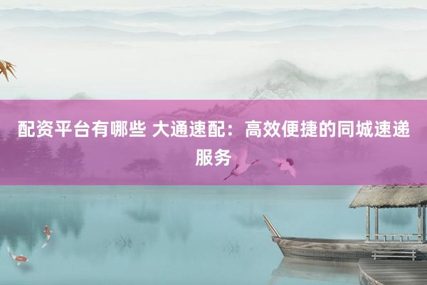 配资平台有哪些 大通速配：高效便捷的同城速递服务