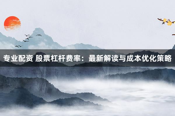 专业配资 股票杠杆费率：最新解读与成本优化策略