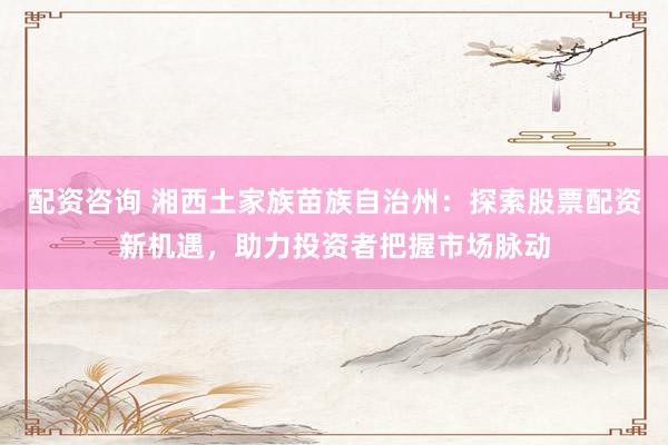 配资咨询 湘西土家族苗族自治州：探索股票配资新机遇，助力投资者把握市场脉动