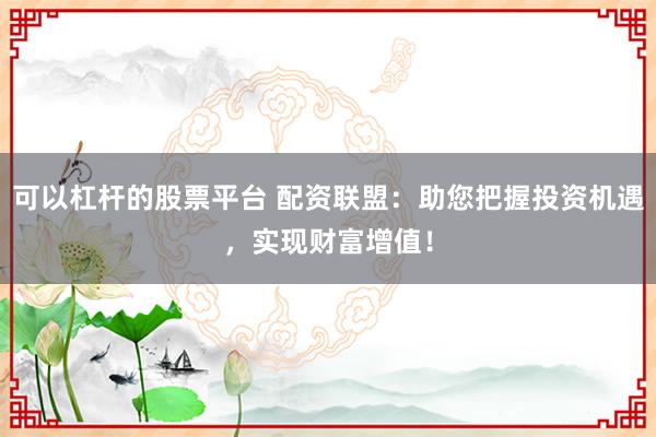 可以杠杆的股票平台 配资联盟：助您把握投资机遇，实现财富增值！