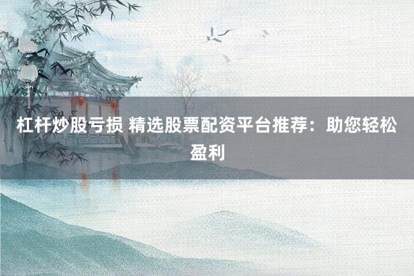 杠杆炒股亏损 精选股票配资平台推荐：助您轻松盈利