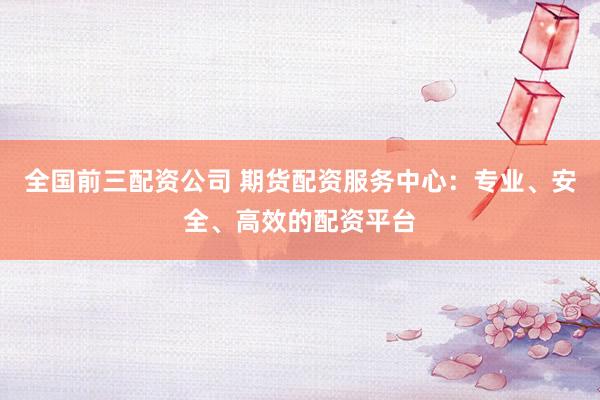 全国前三配资公司 期货配资服务中心：专业、安全、高效的配资平台
