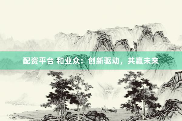 配资平台 和业众：创新驱动，共赢未来