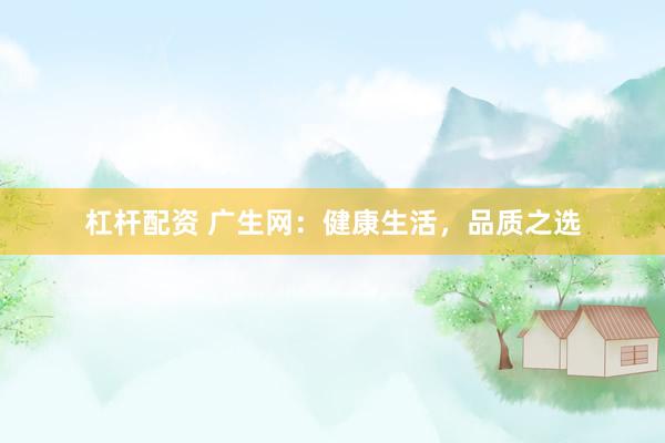 杠杆配资 广生网：健康生活，品质之选
