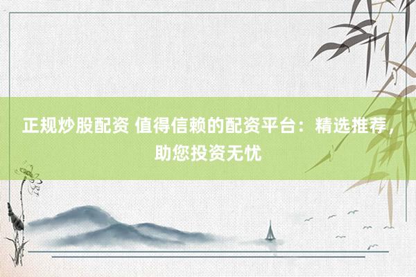 正规炒股配资 值得信赖的配资平台：精选推荐，助您投资无忧