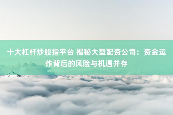 十大杠杆炒股指平台 揭秘大型配资公司：资金运作背后的风险与机遇并存