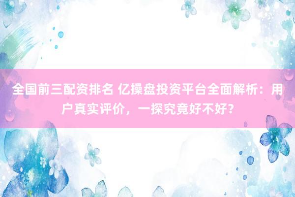 全国前三配资排名 亿操盘投资平台全面解析：用户真实评价，一探究竟好不好？