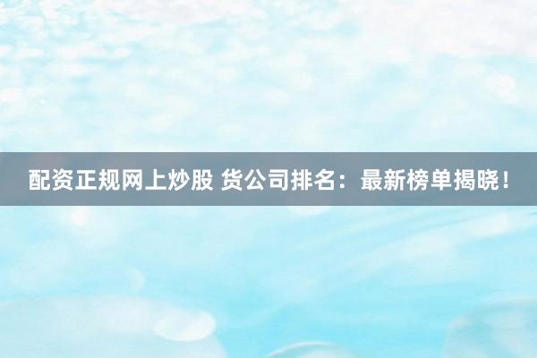 配资正规网上炒股 货公司排名：最新榜单揭晓！