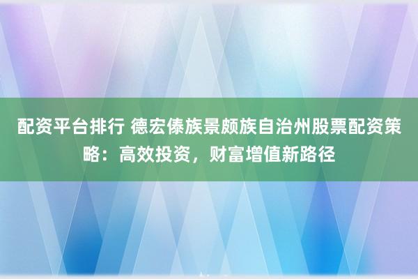 配资平台排行 德宏傣族景颇族自治州股票配资策略：高效投资，财富增值新路径