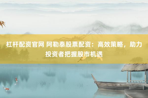 杠杆配资官网 阿勒泰股票配资：高效策略，助力投资者把握股市机遇