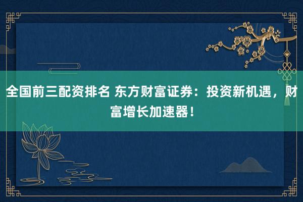 全国前三配资排名 东方财富证券：投资新机遇，财富增长加速器！