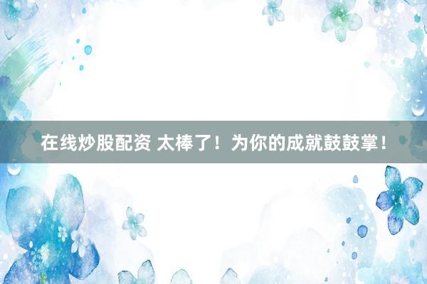 在线炒股配资 太棒了！为你的成就鼓鼓掌！
