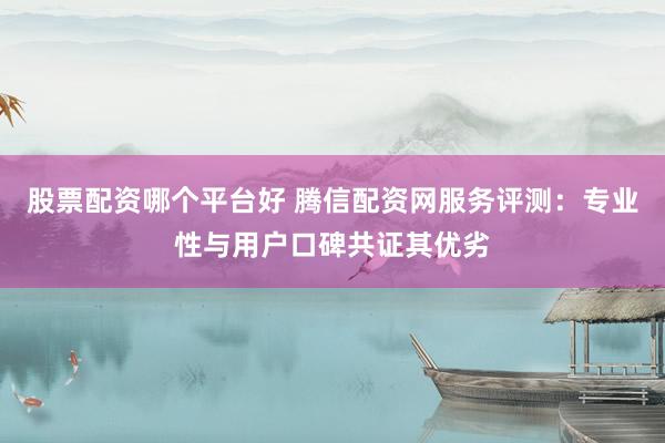 股票配资哪个平台好 腾信配资网服务评测：专业性与用户口碑共证其优劣