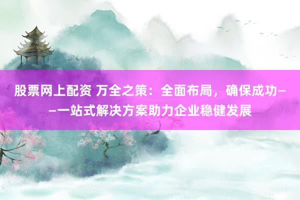 股票网上配资 万全之策：全面布局，确保成功——一站式解决方案助力企业稳健发展