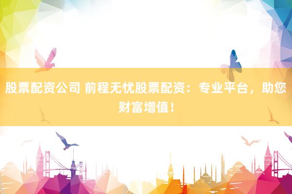 股票配资公司 前程无忧股票配资：专业平台，助您财富增值！