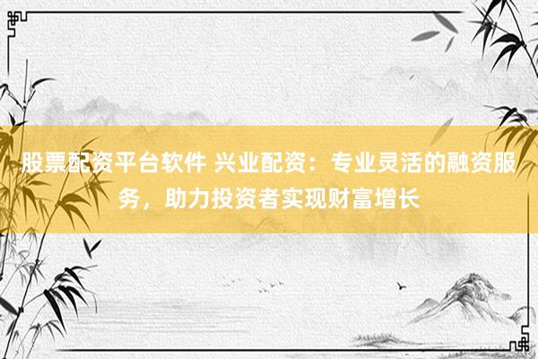 股票配资平台软件 兴业配资：专业灵活的融资服务，助力投资者实现财富增长