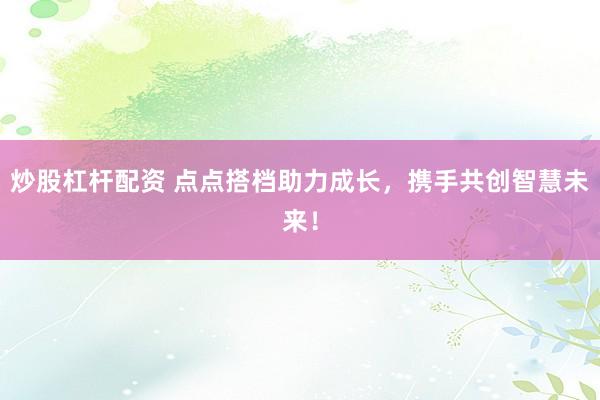 炒股杠杆配资 点点搭档助力成长，携手共创智慧未来！