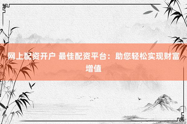 网上配资开户 最佳配资平台：助您轻松实现财富增值