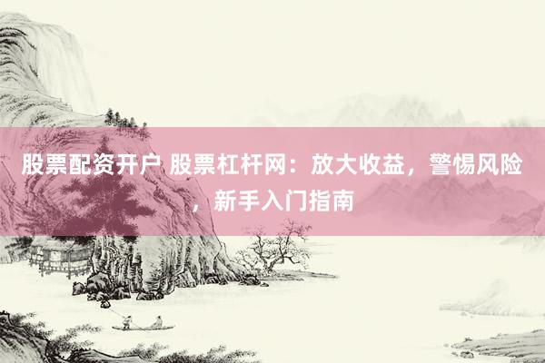 股票配资开户 股票杠杆网：放大收益，警惕风险，新手入门指南