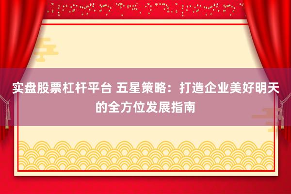 实盘股票杠杆平台 五星策略：打造企业美好明天的全方位发展指南