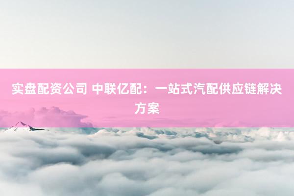 实盘配资公司 中联亿配：一站式汽配供应链解决方案