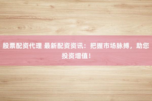股票配资代理 最新配资资讯：把握市场脉搏，助您投资增值！