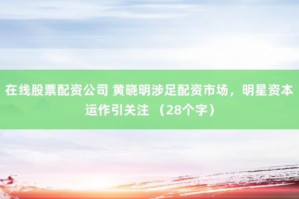 在线股票配资公司 黄晓明涉足配资市场，明星资本运作引关注 （28个字）