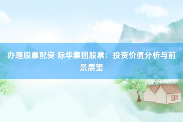 办理股票配资 际华集团股票：投资价值分析与前景展望
