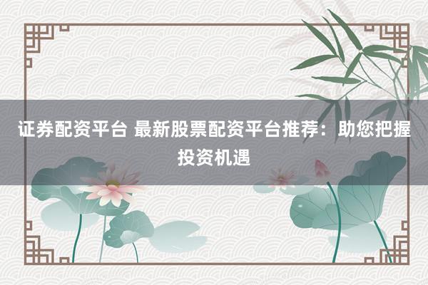 证券配资平台 最新股票配资平台推荐：助您把握投资机遇
