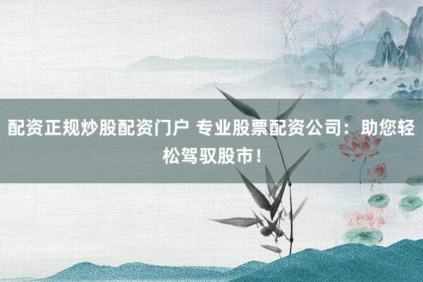 配资正规炒股配资门户 专业股票配资公司：助您轻松驾驭股市！