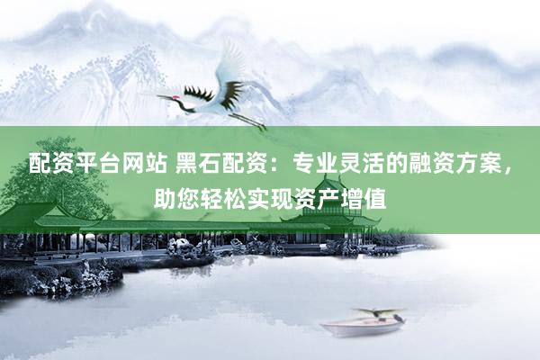 配资平台网站 黑石配资：专业灵活的融资方案，助您轻松实现资产增值