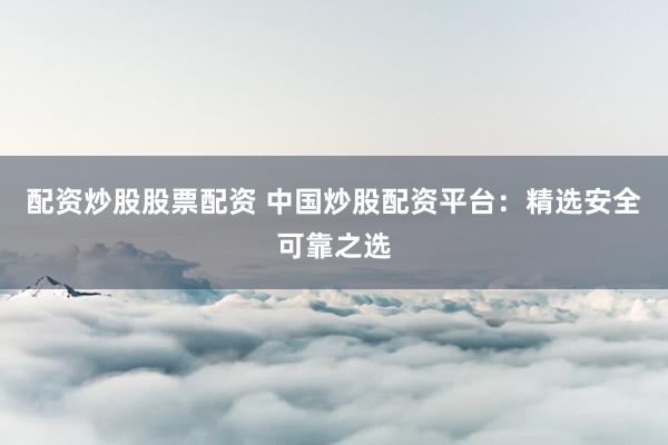 配资炒股股票配资 中国炒股配资平台：精选安全可靠之选