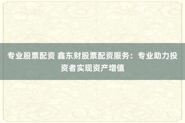 专业股票配资 鑫东财股票配资服务：专业助力投资者实现资产增值