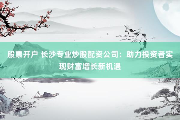 股票开户 长沙专业炒股配资公司：助力投资者实现财富增长新机遇