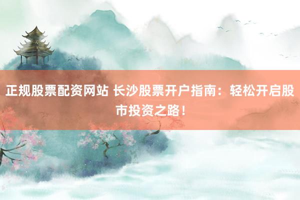 正规股票配资网站 长沙股票开户指南：轻松开启股市投资之路！