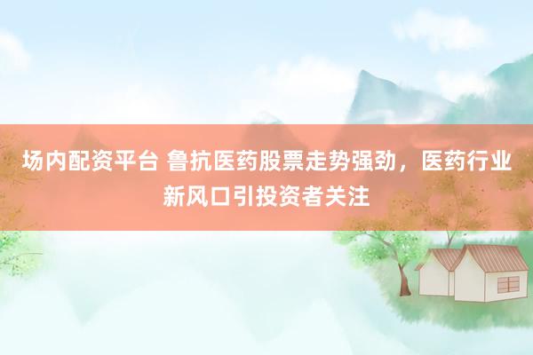场内配资平台 鲁抗医药股票走势强劲，医药行业新风口引投资者关注