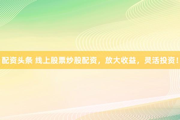 配资头条 线上股票炒股配资，放大收益，灵活投资！