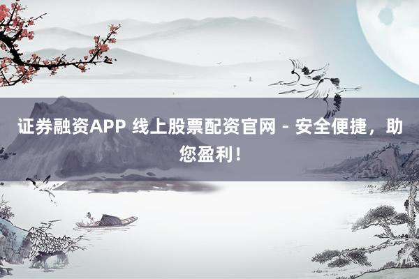证券融资APP 线上股票配资官网 - 安全便捷，助您盈利！