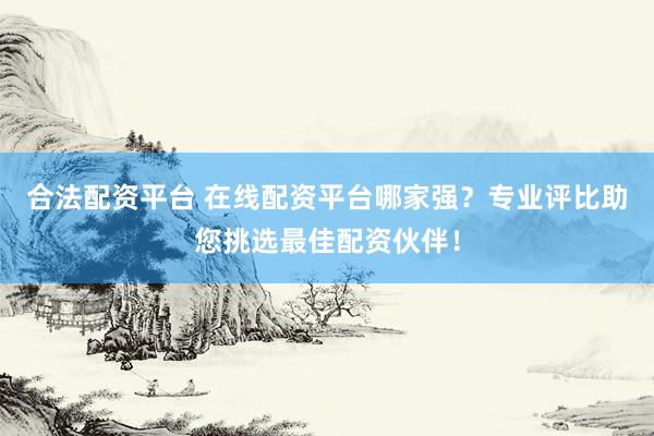 合法配资平台 在线配资平台哪家强？专业评比助您挑选最佳配资伙伴！